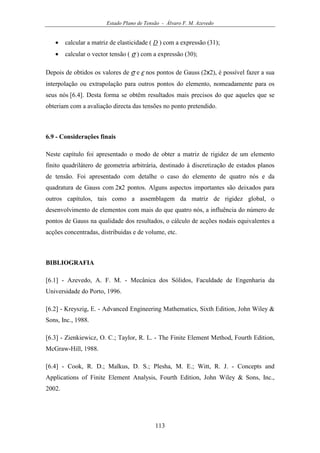 Estado Plano de Tensão - Álvaro F. M. Azevedo
113
• calcular a matriz de elasticidade ( D ) com a expressão (31);
• calcular o vector tensão ( σ ) com a expressão (30);
Depois de obtidos os valores de σ e ε nos pontos de Gauss (2x2), é possível fazer a sua
interpolação ou extrapolação para outros pontos do elemento, nomeadamente para os
seus nós [6.4]. Desta forma se obtêm resultados mais precisos do que aqueles que se
obteriam com a avaliação directa das tensões no ponto pretendido.
6.9 - Considerações finais
Neste capítulo foi apresentado o modo de obter a matriz de rigidez de um elemento
finito quadrilátero de geometria arbitrária, destinado à discretização de estados planos
de tensão. Foi apresentado com detalhe o caso do elemento de quatro nós e da
quadratura de Gauss com 2x2 pontos. Alguns aspectos importantes são deixados para
outros capítulos, tais como a assemblagem da matriz de rigidez global, o
desenvolvimento de elementos com mais do que quatro nós, a influência do número de
pontos de Gauss na qualidade dos resultados, o cálculo de acções nodais equivalentes a
acções concentradas, distribuidas e de volume, etc.
BIBLIOGRAFIA
[6.1] - Azevedo, A. F. M. - Mecânica dos Sólidos, Faculdade de Engenharia da
Universidade do Porto, 1996.
[6.2] - Kreyszig, E. - Advanced Engineering Mathematics, Sixth Edition, John Wiley &
Sons, Inc., 1988.
[6.3] - Zienkiewicz, O. C.; Taylor, R. L. - The Finite Element Method, Fourth Edition,
McGraw-Hill, 1988.
[6.4] - Cook, R. D.; Malkus, D. S.; Plesha, M. E.; Witt, R. J. - Concepts and
Applications of Finite Element Analysis, Fourth Edition, John Wiley & Sons, Inc.,
2002.
 