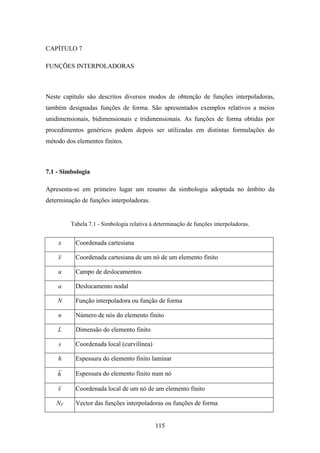 115
CAPÍTULO 7
FUNÇÕES INTERPOLADORAS
Neste capítulo são descritos diversos modos de obtenção de funções interpoladoras,
também designadas funções de forma. São apresentados exemplos relativos a meios
unidimensionais, bidimensionais e tridimensionais. As funções de forma obtidas por
procedimentos genéricos podem depois ser utilizadas em distintas formulações do
método dos elementos finitos.
7.1 - Simbologia
Apresenta-se em primeiro lugar um resumo da simbologia adoptada no âmbito da
determinação de funções interpoladoras.
Tabela 7.1 - Simbologia relativa à determinação de funções interpoladoras.
x Coordenada cartesiana
x Coordenada cartesiana de um nó de um elemento finito
u Campo de deslocamentos
a Deslocamento nodal
N Função interpoladora ou função de forma
n Número de nós do elemento finito
L Dimensão do elemento finito
s Coordenada local (curvilínea)
h Espessura do elemento finito laminar
h Espessura do elemento finito num nó
s Coordenada local de um nó de um elemento finito
NV Vector das funções interpoladoras ou funções de forma
 