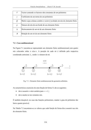 Funções Interpoladoras - Álvaro F. M. Azevedo
116
V Vector contendo os factores não constantes de um polinómio
c Coeficiente de um termo de um polinómio
Q Matriz cujas colunas contêm o vector V avaliado em nós do elemento finito
p Número de nós de um bordo de um elemento finito
∆ Deslocamento de um nó de um elemento finito
θ Rotação de um nó de um elemento finito
7.2 - Caso unidimensional
Na Figura 7.1 encontra-se representado um elemento finito unidimensional com quatro
nós colocados sobre o eixo x. A posição de cada nó é definida pela respectiva
coordenada cartesiana ix , sendo i o número do nó.
u (x)
x1a
1 2
( )1xx=
3
2a 3a
( )2xx= ( )3xx=
4
4a
( )4xx=
Fig. 7.1 - Elemento finito unidimensional de geometria arbitrária.
As características essenciais de uma função de forma Ni são as seguintes:
• deve assumir o valor unitário para ixx = ;
• deve anular-se nos restantes nós.
É também desejável, no caso das funções polinomiais, manter o grau do polinómio tão
baixo quanto possível.
Na Tabela 7.2 encontram-se os valores que cada função de forma deve assumir nos nós
do elemento finito.
 