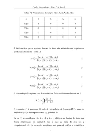 Funções Interpoladoras - Álvaro F. M. Azevedo
117
Tabela 7.2 - Características das funções N1(x) , N2(x) , N3(x) e N4(x).
x 1x 2x 3x 4x
N1(x) 1 0 0 0
N2(x) 0 1 0 0
N3(x) 0 0 1 0
N4(x) 0 0 0 1
É fácil verificar que as seguintes funções de forma são polinómios que respeitam as
condições definidas na Tabela 7.2.
( )
( ) ( ) ( )
( ) ( ) ( )413121
432
1
xxxxxx
xxxxxx
xN
−−−
−−−
= (1)
( )
( ) ( ) ( )
( ) ( ) ( )423212
431
2
xxxxxx
xxxxxx
xN
−−−
−−−
= (2)
( )
( ) ( ) ( )
( ) ( ) ( )432313
421
3
xxxxxx
xxxxxx
xN
−−−
−−−
= (3)
( )
( ) ( ) ( )
( ) ( ) ( )342414
321
4
xxxxxx
xxxxxx
xN
−−−
−−−
= (4)
A expressão genérica para o caso de um elemento finito unidimensional com n nós é
( )
( )
( )
( )
∏
≠
= −
−
=
n
ik
k ki
k
i
xx
xx
xN
1
(5)
A expressão (5) é designada fórmula de interpolação de Lagrange [7.1], sendo as
expressões (1)-(4) o caso particular de (5), quando n = 4.
Se em (5) se considerar n = 2, 11 −=x e 12 =x , obtêm-se as funções de forma que
foram determinadas no Capítulo 4 para o caso da barra de dois nós e
comprimento L = 2. De um modo semelhante seria possível verificar a coincidência
 