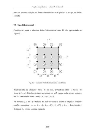 Funções Interpoladoras - Álvaro F. M. Azevedo
118
entre as restantes funções de forma determinadas no Capítulo 4 e as que se obtêm
com (5).
7.3 - Caso bidimensional
Considere-se agora o elemento finito bidimensional com 16 nós representado na
Figura 7.2.
s1
1 2
2/3
3 4
s2
5 6 7 8
9 10 11 12
13 14 15 16
2/3 2/3
2/3
2/3
2/3
Fig. 7.2 - Elemento finito bidimensional com 16 nós.
Relativamente ao elemento finito de 16 nós, pretende-se obter a função de
forma N7 (s1, s2). Esta função deve ser unitária no nó 7 e deve anular-se nos restantes
nós. As coordenadas do nó 7 são (s1, s2) = (1/3, -1/3).
Na direcção s1, o nó 7 é o terceiro nó. Por isso deve-se utilizar a função N3 indicada
em (3) e considerar 1sx = , 11 −=x , 312 −=x , 313 =x e 14 =x . Esta função é
designada N31 e tem a seguinte expressão
 