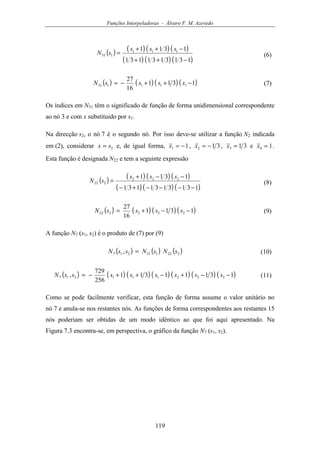 Funções Interpoladoras - Álvaro F. M. Azevedo
119
( ) ( ) ( ) ( )
( ) ( ) ( )1313131131
1311 111
131
−++
−++
=
sss
sN (6)
( ) ( ) ( ) ( )1311
16
27
111131 −++−= ssssN (7)
Os índices em N31 têm o significado de função de forma unidimensional correspondente
ao nó 3 e com x substituido por s1.
Na direcção s2, o nó 7 é o segundo nó. Por isso deve-se utilizar a função N2 indicada
em (2), considerar 2sx = e, de igual forma, 11 −=x , 312 −=x , 313 =x e 14 =x .
Esta função é designada N22 e tem a seguinte expressão
( ) ( ) ( ) ( )
( ) ( ) ( )1313131131
1311 222
222
−−−−+−
−−+
=
sss
sN (8)
( ) ( ) ( ) ( )1311
16
27
222222 −−+= ssssN (9)
A função N7 (s1, s2) é o produto de (7) por (9)
( ) ( ) ( )222131217 , sNsNssN = (10)
( ) ( ) ( ) ( ) ( ) ( ) ( )13111311
256
729
, 222111217 −−+−++−= ssssssssN (11)
Como se pode facilmente verificar, esta função de forma assume o valor unitário no
nó 7 e anula-se nos restantes nós. As funções de forma correspondentes aos restantes 15
nós poderiam ser obtidas de um modo idêntico ao que foi aqui apresentado. Na
Figura 7.3 encontra-se, em perspectiva, o gráfico da função N7 (s1, s2).
 