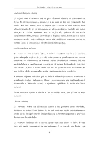 Introdução - Álvaro F. M. Azevedo
3
Análise dinâmica ou estática
As acções sobre as estruturas são em geral dinâmicas, devendo ser consideradas as
forças de inércia associadas às acelerações a que cada um dos seus componentes fica
sujeito. Por este motivo, seria de esperar que a análise de uma estrutura teria
obrigatoriamente de ter em consideração os efeitos dinâmicos. Contudo, em muitas
situações é razoável considerar que as acções são aplicadas de um modo
suficientemente lento, tornando desprezáveis as forças de inércia. Nestes casos a análise
designa-se estática. Nesta publicação apenas são considerados problemas em que se
supõem válidas as simplificações inerentes a uma análise estática.
Análise não linear ou linear
Na análise de uma estrutura sólida, é habitual considerar que os deslocamentos
provocados pelas acções exteriores são muito pequenos quando comparados com as
dimensões dos componentes da estrutura. Nestas circunstâncias, admite-se que não
existe influência da modificação da geometria da estrutura na distribuição dos esforços e
das tensões, i.e., todo o estudo é feito com base na geometria inicial indeformada. Se
esta hipótese não for considerada, a análise é designada não linear geométrica.
É também frequente considerar que, ao nível do material que constitui a estrutura, a
relação entre tensões e deformações é linear. Nos casos em que esta simplificação não é
considerada, é necessário recorrer a algoritmos específicos de análise não linear
material.
Nesta publicação apenas se aborda o caso da análise linear, quer geométrica, quer
material.
Tipo de estrutura
As estruturas podem ser classificadas quanto à sua geometria como reticuladas,
laminares ou sólidas. Estas últimas são as mais genéricas, sendo classificadas como
sólidas as que não apresentarem características que as permitam enquadrar no grupo das
laminares ou das reticuladas.
As estruturas laminares são as que se desenvolvem para ambos os lados de uma
superfície média, mantendo-se na sua vizinhança. É o caso de uma lâmina cuja
 