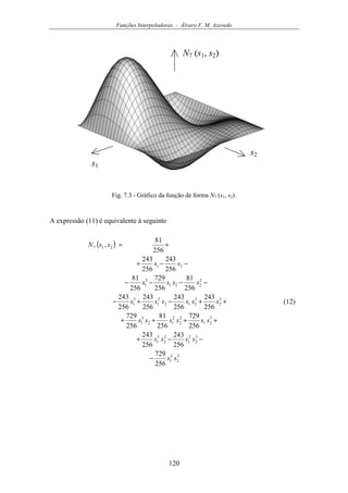 Funções Interpoladoras - Álvaro F. M. Azevedo
120
s1
s2
N7 (s1, s2)
Fig. 7.3 - Gráfico da função de forma N7 (s1, s2).
A expressão (11) é equivalente à seguinte
( )
3
2
3
1
3
2
2
1
2
2
3
1
3
21
2
2
2
12
3
1
3
2
2
212
2
1
3
1
2
221
2
1
21
217
256
729
256
243
256
243
256
729
256
81
256
729
256
243
256
243
256
243
256
243
256
81
256
729
256
81
256
243
256
243
256
81
,
ss
ssss
ssssss
ssssss
ssss
ss
ssN
−
−−+
++++
++−+−
−−−−
−−+
+=
(12)
 