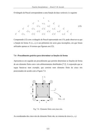 Funções Interpoladoras - Álvaro F. M. Azevedo
121
O triângulo de Pascal correspondente a uma função de duas variáveis é o seguinte
6
2
5
21
4
2
2
1
3
2
3
1
2
2
4
12
5
1
6
1
5
2
4
21
3
2
2
1
2
2
3
12
4
1
5
1
4
2
3
21
2
2
2
12
3
1
4
1
3
2
2
212
2
1
3
1
2
221
2
1
21
1
ssssssssssss
ssssssssss
ssssssss
ssssss
ssss
ss
(13)
Comparando (12) com o triângulo de Pascal representado em (13), pode observar-se que
a função de forma N7 (s1, s2) é um polinómio de sexto grau incompleto, em que foram
utilizados apenas os 16 termos que figuram em (12).
7.4 - Procedimento genérico para determinar as funções de forma
Apresenta-se em seguida um procedimento que permite determinar as funções de forma
de um elemento finito com n nós arbitrariamente distribuídos [7.2]. A exposição que se
segue baseia-se num exemplo, que consiste num elemento finito de cinco nós
posicionados de acordo com a Figura 7.4.
s1
1 2
1
34
s2
1h
h (s1 , s2)
1
1 1
5
2h
3h4h5h
Fig. 7.4 - Elemento finito com cinco nós.
As coordenadas dos cinco nós do elemento finito são, no sistema de eixos (s1, s2)
 