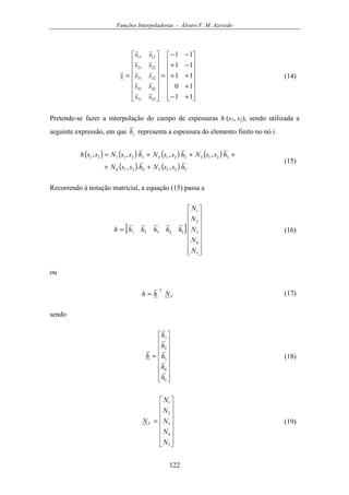 Funções Interpoladoras - Álvaro F. M. Azevedo
122
















+−
+
++
−+
−−
=
















=
11
10
11
11
11
5251
4241
3231
2221
1211
ss
ss
ss
ss
ss
s (14)
Pretende-se fazer a interpolação do campo de espessuras h (s1, s2), sendo utilizada a
seguinte expressão, em que ih representa a espessura do elemento finito no nó i.
( ) ( ) ( ) ( )
( ) ( ) 52154214
32132212121121
,,
,,,,
hssNhssN
hssNhssNhssNssh
++
+++=
(15)
Recorrendo à notação matricial, a equação (15) passa a
[ ]
















=
5
4
3
2
1
54321
N
N
N
N
N
hhhhhh (16)
ou
V
T
Nhh = (17)
sendo
















=
5
4
3
2
1
h
h
h
h
h
h (18)
















=
5
4
3
2
1
N
N
N
N
N
NV (19)
 