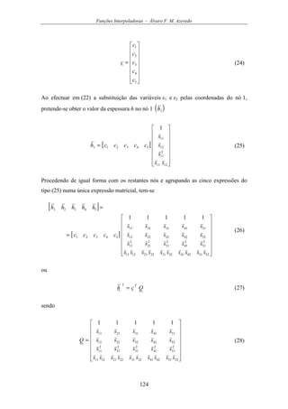 Funções Interpoladoras - Álvaro F. M. Azevedo
124
















=
5
4
3
2
1
c
c
c
c
c
c (24)
Ao efectuar em (22) a substituição das variáveis s1 e s2 pelas coordenadas do nó 1,
pretende-se obter o valor da espessura h no nó 1 ( )1h
[ ]
















=
1211
2
11
12
11
543211
1
ss
s
s
s
ccccch (25)
Procedendo de igual forma com os restantes nós e agrupando as cinco expressões do
tipo (25) numa única expressão matricial, tem-se
[ ]
[ ]
















=
=
52514241323122211211
2
51
2
41
2
31
2
21
2
11
5242322212
5141312111
54321
54321
11111
ssssssssss
sssss
sssss
sssss
ccccc
hhhhh
(26)
ou
Qch
TT
= (27)
sendo
















=
52514241323122211211
2
51
2
41
2
31
2
21
2
11
5242322212
5141312111
11111
ssssssssss
sssss
sssss
sssss
Q (28)
 
