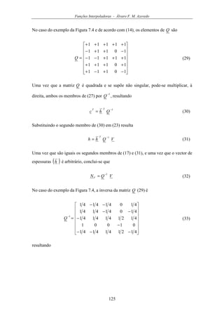 Funções Interpoladoras - Álvaro F. M. Azevedo
125
No caso do exemplo da Figura 7.4 e de acordo com (14), os elementos de Q são
















−+−+
++++
+++−−
−++−
+++++
=
10111
10111
11111
10111
11111
Q (29)
Uma vez que a matriz Q é quadrada e se supõe não singular, pode-se multiplicar, à
direita, ambos os membros de (27) por
1−
Q , resultando
1−
= Qhc
TT
(30)
Substituindo o segundo membro de (30) em (23) resulta
VQhh
T 1−
= (31)
Uma vez que são iguais os segundos membros de (17) e (31), e uma vez que o vector de
espessuras ( )h é arbitrário, conclui-se que
VQNV
1−
= (32)
No caso do exemplo da Figura 7.4, a inversa da matriz Q (29) é
















−−−
−
−
−−
−−
=
−
4121414141
01001
4121414141
410414141
410414141
1
Q (33)
resultando
 
