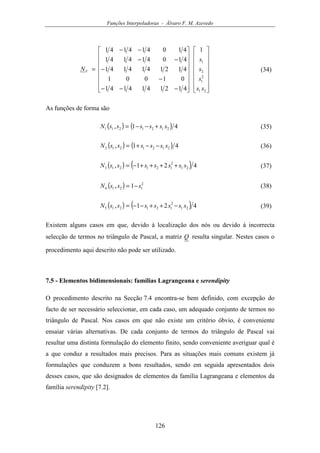 Funções Interpoladoras - Álvaro F. M. Azevedo
126
































−−−
−
−
−−
−−
=
21
2
1
2
1
1
4121414141
01001
4121414141
410414141
410414141
ss
s
s
s
NV (34)
As funções de forma são
( ) ( ) 41, 2121211 ssssssN +−−= (35)
( ) ( ) 41, 2121212 ssssssN −−+= (36)
( ) ( ) 421, 21
2
121213 sssssssN ++++−= (37)
( ) 2
1214 1, sssN −= (38)
( ) ( ) 421, 21
2
121215 sssssssN −++−−= (39)
Existem alguns casos em que, devido à localização dos nós ou devido à incorrecta
selecção de termos no triângulo de Pascal, a matriz Q resulta singular. Nestes casos o
procedimento aqui descrito não pode ser utilizado.
7.5 - Elementos bidimensionais: famílias Lagrangeana e serendipity
O procedimento descrito na Secção 7.4 encontra-se bem definido, com excepção do
facto de ser necessário seleccionar, em cada caso, um adequado conjunto de termos no
triângulo de Pascal. Nos casos em que não existe um critério óbvio, é conveniente
ensaiar várias alternativas. De cada conjunto de termos do triângulo de Pascal vai
resultar uma distinta formulação do elemento finito, sendo conveniente averiguar qual é
a que conduz a resultados mais precisos. Para as situações mais comuns existem já
formulações que conduzem a bons resultados, sendo em seguida apresentados dois
desses casos, que são designados de elementos da família Lagrangeana e elementos da
família serendipity [7.2].
 