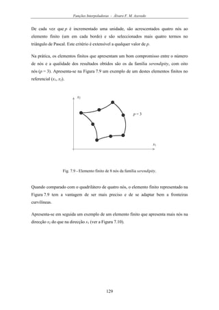 Funções Interpoladoras - Álvaro F. M. Azevedo
129
De cada vez que p é incrementado uma unidade, são acrescentados quatro nós ao
elemento finito (um em cada bordo) e são seleccionados mais quatro termos no
triângulo de Pascal. Este critério é extensível a qualquer valor de p.
Na prática, os elementos finitos que apresentam um bom compromisso entre o número
de nós e a qualidade dos resultados obtidos são os da família serendipity, com oito
nós (p = 3). Apresenta-se na Figura 7.9 um exemplo de um destes elementos finitos no
referencial (x1, x2).
x1
x2
p = 3
Fig. 7.9 - Elemento finito de 8 nós da família serendipity.
Quando comparado com o quadrilátero de quatro nós, o elemento finito representado na
Figura 7.9 tem a vantagem de ser mais preciso e de se adaptar bem a fronteiras
curvilíneas.
Apresenta-se em seguida um exemplo de um elemento finito que apresenta mais nós na
direcção s2 do que na direcção s1 (ver a Figura 7.10).
 