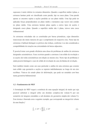 Introdução - Álvaro F. M. Azevedo
4
espessura é muito inferior às restantes dimensões. Quando a superfície média é plana, a
estrutura laminar pode ser classificada como parede, laje ou casca plana. Uma parede
apenas se encontra sujeita a acções paralelas ao seu plano médio. Uma laje pode ter
aplicadas forças perpendiculares ao plano médio e momentos cujo vector está contido
no plano médio. Uma estrutura laminar plana sujeita a outros tipos de acções é
designada casca plana. Quando a superfície média não é plana, tem-se uma casca
tridimensional.
As estruturas reticuladas são as constituídas por barras prismáticas, cujas dimensões
transversais são muito menores do que o comprimento do respectivo eixo. Neste tipo de
estruturas é habitual distinguir os pórticos das treliças, conforme é ou não considerada a
compatibilidade de rotações nas extremidades de barras adjacentes.
É possível tratar com grande eficiência uma classe de problemas de análise de estruturas
designados axissimétricos. Estes ocorrem quando a estrutura é um sólido de revolução e
as acções são todas axissimétricas em relação ao mesmo eixo. Neste tipo de problemas é
ainda possível distinguir o caso do sólido de revolução do caso da lâmina de revolução.
Será também tratado como um caso particular a análise de uma estrutura que consiste
num sólido cuja geometria a acções se repetem indefinidamente ao longo de um eixo
rectilíneo. Trata-se do estado plano de deformação, que pode ser estudado com base
numa geometria bidimensional.
1.2 - Fundamentos do MEF
A formulação do MEF requer a existência de uma equação integral, de modo que seja
possível substituir o integral sobre um domínio complexo (de volume V) por um
somatório de integrais estendidos a sub domínios de geometria simples (de volume Vi).
Esta técnica é ilustrada com o seguinte exemplo, que corresponde ao integral de volume
de uma função f
∑∫∫ =
=
n
i
VV i
VdfVdf
1
(1)
 