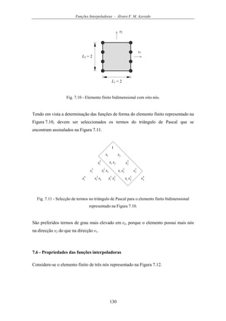 Funções Interpoladoras - Álvaro F. M. Azevedo
130
s1
L1 = 2
s2
L2 = 2
Fig. 7.10 - Elemento finito bidimensional com oito nós.
Tendo em vista a determinação das funções de forma do elemento finito representado na
Figura 7.10, devem ser seleccionados os termos do triângulo de Pascal que se
encontram assinalados na Figura 7.11.
1
1s
2
1s
3
1s
4
1s
2s
2
2s
3
2s
4
2s
21 ss
2
2
1 ss 2
21 ss
2
3
1 ss 2
2
2
1 ss 3
21 ss
Fig. 7.11 - Selecção de termos no triângulo de Pascal para o elemento finito bidimensional
representado na Figura 7.10.
São preferidos termos de grau mais elevado em s2, porque o elemento possui mais nós
na direcção s2 do que na direcção s1.
7.6 - Propriedades das funções interpoladoras
Considere-se o elemento finito de três nós representado na Figura 7.12.
 