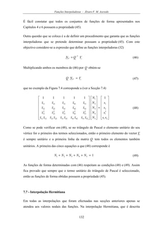 Funções Interpoladoras - Álvaro F. M. Azevedo
132
É fácil constatar que todos os conjuntos de funções de forma apresentados nos
Capítulos 4 e 6 possuem a propriedade (45).
Outra questão que se coloca é a de definir um procedimento que garanta que as funções
interpoladoras que se pretende determinar possuam a propriedade (45). Com este
objectivo considere-se a expressão que define as funções interpoladoras (32)
VQNV
1−
= (46)
Multiplicando ambos os membros de (46) por Q obtém-se
VNQ V = (47)
que no exemplo da Figura 7.4 corresponde a (ver a Secção 7.4)
















=
































21
2
1
2
1
5
4
3
2
1
52514241323122211211
2
51
2
41
2
31
2
21
2
11
5242322212
5141312111
111111
ss
s
s
s
N
N
N
N
N
ssssssssss
sssss
sssss
sssss
(48)
Como se pode verificar em (48), se no triângulo de Pascal o elemento unitário do seu
vértice for o primeiro dos termos seleccionados, então o primeiro elemento do vector V
é sempre unitário e a primeira linha da matriz Q tem todos os elementos também
unitários. A primeira das cinco equações a que (48) corresponde é
154321 =++++ NNNNN (49)
As funções de forma determinadas com (46) respeitam as condições (48) e (49). Assim
fica provado que sempre que o termo unitário do triângulo de Pascal é seleccionado,
então as funções de forma obtidas possuem a propriedade (45).
7.7 - Interpolação Hermitiana
Em todas as interpolações que foram efectuadas nas secções anteriores apenas se
atendeu aos valores nodais das funções. Na interpolação Hermitiana, que é descrita
 