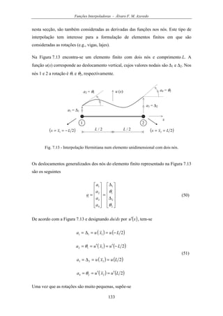 Funções Interpoladoras - Álvaro F. M. Azevedo
133
nesta secção, são também consideradas as derivadas das funções nos nós. Este tipo de
interpolação tem interesse para a formulação de elementos finitos em que são
consideradas as rotações (e.g., vigas, lajes).
Na Figura 7.13 encontra-se um elemento finito com dois nós e comprimento L. A
função u(x) corresponde ao deslocamento vertical, cujos valores nodais são ∆1 e ∆2. Nos
nós 1 e 2 a rotação é θ1 e θ2, respectivamente.
u (x)
x
a1 = ∆1
1 2
( )21 Lxx −== ( )22 Lxx ==L / 2 L / 2
a3 = ∆2
a2 = θ1
a4 = θ2
Fig. 7.13 - Interpolação Hermitiana num elemento unidimensional com dois nós.
Os deslocamentos generalizados dos nós do elemento finito representado na Figura 7.13
são os seguintes












∆
∆
=












=
2
2
1
1
4
3
2
1
θ
θ
a
a
a
a
a (50)
De acordo com a Figura 7.13 e designando du/dx por ( )xu′ , tem-se
( ) ( )
( ) ( )
( ) ( )
( ) ( )2
2
2
2
224
223
112
111
Luxua
Luxua
Luxua
Luxua
′=′==
==∆=
−′=′==
−==∆=
θ
θ
(51)
Uma vez que as rotações são muito pequenas, supõe-se
 