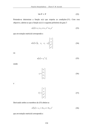 Funções Interpoladoras - Álvaro F. M. Azevedo
134
θθ ≅tan (52)
Pretende-se determinar a função u(x) que respeita as condições (51). Com esse
objectivo, admite-se que a função u(x) é o seguinte polinómio de grau 3
( ) 3
4
2
321 xcxcxccxu +++= (53)
que em notação matricial corresponde a
( ) [ ]












=
3
24321
1
x
x
x
ccccxu (54)
ou
( ) Vcxu
T
= (55)
sendo












=
4
3
2
1
c
c
c
c
c (56)
e












=
3
2
1
x
x
x
V (57)
Derivando ambos os membros de (53) obtém-se
( ) 2
432 32 xcxccxu ++=′ (58)
que em notação matricial corresponde a
 