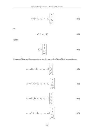 Funções Interpoladoras - Álvaro F. M. Azevedo
135
( ) [ ]












=′
2
4321
3
2
1
0
x
x
ccccxu (59)
ou
( ) Vcxu
T
′=′ (60)
sendo












=′
2
3
2
1
0
x
x
V (61)
Para que (51) se verifique quando as funções u e u' são (54) e (59), é necessário que
( ) [ ]












==
3
1
2
1
1
432111
1
x
x
x
ccccxua (62)
( ) [ ]












=′=
2
1
1
432112
3
2
1
0
x
x
ccccxua (63)
( ) [ ]












==
3
2
2
2
2
432123
1
x
x
x
ccccxua (64)
( ) [ ]












=′=
2
2
2
432124
3
2
1
0
x
x
ccccxua (65)
 
