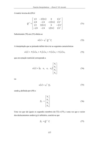Funções Interpoladoras - Álvaro F. M. Azevedo
137
A matriz inversa de (69) é
( )
( )
( )
( ) 











−−
−
−−
−
=
−
2
3
2
3
1
121418
202321
121418
202321
LLL
LL
LLL
LL
Q (71)
Substituindo (70) em (55) obtém-se
( ) VQaxu
T 1−
= (72)
A interpolação que se pretende definir deve ter as seguintes características
( ) ( ) ( ) ( ) ( ) 44332211 axNaxNaxNaxNxu +++= (73)
que em notação matricial corresponde a
( ) [ ]












=
4
3
2
1
4321
N
N
N
N
aaaaxu (74)
ou
( ) V
T
Naxu = (75)
sendo a definido por (50) e












=
4
3
2
1
N
N
N
N
NV (76)
Uma vez que são iguais os segundos membros de (72) e (75), e uma vez que o vector
dos deslocamentos nodais (a) é arbitrário, conclui-se que
VQNV
1−
= (77)
 