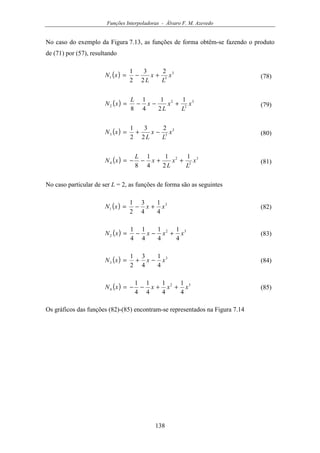 Funções Interpoladoras - Álvaro F. M. Azevedo
138
No caso do exemplo da Figura 7.13, as funções de forma obtêm-se fazendo o produto
de (71) por (57), resultando
( ) 3
31
2
2
3
2
1
x
L
x
L
xN +−= (78)
( ) 3
2
2
2
1
2
1
4
1
8
x
L
x
L
x
L
xN +−−= (79)
( ) 3
33
2
2
3
2
1
x
L
x
L
xN −+= (80)
( ) 3
2
2
4
1
2
1
4
1
8
x
L
x
L
x
L
xN ++−−= (81)
No caso particular de ser L = 2, as funções de forma são as seguintes
( ) 3
1
4
1
4
3
2
1
xxxN +−= (82)
( ) 32
2
4
1
4
1
4
1
4
1
xxxxN +−−= (83)
( ) 3
3
4
1
4
3
2
1
xxxN −+= (84)
( ) 32
4
4
1
4
1
4
1
4
1
xxxxN ++−−= (85)
Os gráficos das funções (82)-(85) encontram-se representados na Figura 7.14
 