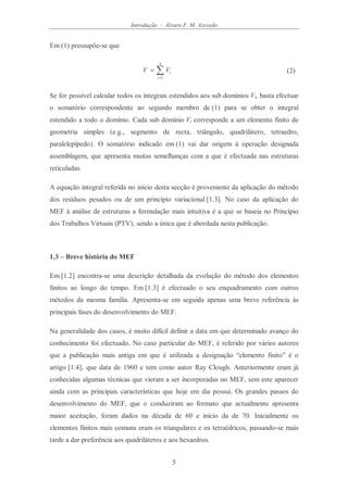 Introdução - Álvaro F. M. Azevedo
5
Em (1) pressupõe-se que
∑=
=
n
i
iVV
1
(2)
Se for possível calcular todos os integrais estendidos aos sub domínios Vi, basta efectuar
o somatório correspondente ao segundo membro de (1) para se obter o integral
estendido a todo o domínio. Cada sub domínio Vi corresponde a um elemento finito de
geometria simples (e.g., segmento de recta, triângulo, quadrilátero, tetraedro,
paralelepípedo). O somatório indicado em (1) vai dar origem à operação designada
assemblagem, que apresenta muitas semelhanças com a que é efectuada nas estruturas
reticuladas.
A equação integral referida no início desta secção é proveniente da aplicação do método
dos resíduos pesados ou de um princípio variacional [1.3]. No caso da aplicação do
MEF à análise de estruturas a formulação mais intuitiva é a que se baseia no Princípio
dos Trabalhos Virtuais (PTV), sendo a única que é abordada nesta publicação.
1.3 – Breve história do MEF
Em [1.2] encontra-se uma descrição detalhada da evolução do método dos elementos
finitos ao longo do tempo. Em [1.3] é efectuado o seu enquadramento com outros
métodos da mesma família. Apresenta-se em seguida apenas uma breve referência às
principais fases do desenvolvimento do MEF.
Na generalidade dos casos, é muito difícil definir a data em que determinado avanço do
conhecimento foi efectuado. No caso particular do MEF, é referido por vários autores
que a publicação mais antiga em que é utilizada a designação “elemento finito” é o
artigo [1.4], que data de 1960 e tem como autor Ray Clough. Anteriormente eram já
conhecidas algumas técnicas que vieram a ser incorporadas no MEF, sem este aparecer
ainda com as principais características que hoje em dia possui. Os grandes passos do
desenvolvimento do MEF, que o conduziram ao formato que actualmente apresenta
maior aceitação, foram dados na década de 60 e início da de 70. Inicialmente os
elementos finitos mais comuns eram os triangulares e os tetraédricos, passando-se mais
tarde a dar preferência aos quadriláteros e aos hexaedros.
 