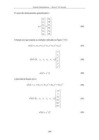 Funções Interpoladoras - Álvaro F. M. Azevedo
140
O vector dos deslocamentos generalizados é


















∆
∆
∆
=


















=
3
3
2
2
1
1
6
5
4
3
2
1
θ
θ
θ
a
a
a
a
a
a
a (86)
A função u(x) que respeita as condições indicadas na Figura 7.15 é
( ) 5
6
4
5
3
4
2
321 xcxcxcxcxccxu +++++= (87)
( ) [ ]


















=
5
4
3
2
654321
1
x
x
x
x
x
ccccccxu (88)
( ) Vcxu
T
= (89)
A derivada da função u(x) é
( ) 4
6
3
5
2
432 5432 xcxcxcxccxu ++++=′ (90)
( ) [ ]


















=′
4
3
2654321
5
4
3
2
1
0
x
x
x
x
ccccccxu (91)
( ) Vcxu
T
′=′ (92)
 