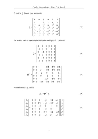 Funções Interpoladoras - Álvaro F. M. Azevedo
141
A matriz Q é neste caso a seguinte


















=
4
3
5
3
4
2
5
2
4
1
5
1
3
3
4
3
3
2
4
2
3
1
4
1
2
3
3
3
2
2
3
2
2
1
3
1
3
2
32
2
21
2
1
321
555
444
333
222
111
010101
xxxxxx
xxxxxx
xxxxxx
xxxxxx
xxx
Q (93)
De acordo com as coordenadas indicadas na Figura 7.15, tem-se


















−
−
−
−
−
=
510051
410041
310031
210021
111011
010101
Q (94)


















−−
−−
−
−
−−
−−
=
−
4141414100
432145100
102010
010201
4141414100
432145100
1
Q (95)
Atendendo a (77), tem-se
VQNV
1−
= (96)




































−−
−−
−
−
−−
−−
=


















5
4
3
2
6
5
4
3
2
1 1
4141414100
432145100
102010
010201
4141414100
432145100
x
x
x
x
x
N
N
N
N
N
N
(97)
 