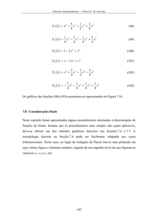 Funções Interpoladoras - Álvaro F. M. Azevedo
142
( ) 5432
1
4
3
2
1
4
5
xxxxxN +−−= (98)
( ) 5432
2
4
1
4
1
4
1
4
1
xxxxxN +−−= (99)
( ) 42
3 21 xxxN +−= (100)
( ) 53
4 2 xxxxN +−= (101)
( ) 5432
5
4
3
2
1
4
5
xxxxxN −−+= (102)
( ) 5432
6
4
1
4
1
4
1
4
1
xxxxxN ++−−= (103)
Os gráficos das funções (98)-(103) encontram-se representados na Figura 7.16.
7.8 - Considerações finais
Neste capítulo foram apresentados alguns procedimentos destinados à determinação de
funções de forma. Sempre que os procedimentos mais simples não sejam aplicáveis,
deve-se utilizar um dos métodos genéricos descritos nas Secções 7.4 e 7.7. A
metodologia descrita na Secção 7.4 pode ser facilmente adaptada aos casos
tridimensionais. Neste caso, no lugar do triângulo de Pascal tem-se uma pirâmide em
cujo vértice figura o elemento unitário, seguido de um segundo nível em que figuram as
variáveis s1, s2 e s3, etc.
 