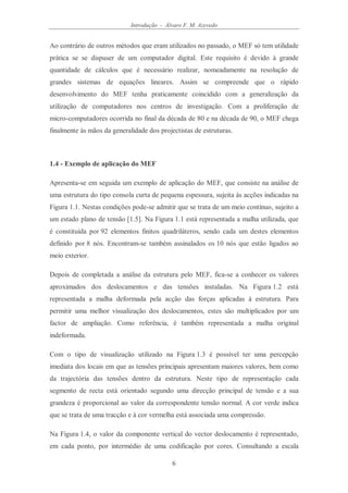 Introdução - Álvaro F. M. Azevedo
6
Ao contrário de outros métodos que eram utilizados no passado, o MEF só tem utilidade
prática se se dispuser de um computador digital. Este requisito é devido à grande
quantidade de cálculos que é necessário realizar, nomeadamente na resolução de
grandes sistemas de equações lineares. Assim se compreende que o rápido
desenvolvimento do MEF tenha praticamente coincidido com a generalização da
utilização de computadores nos centros de investigação. Com a proliferação de
micro-computadores ocorrida no final da década de 80 e na década de 90, o MEF chega
finalmente às mãos da generalidade dos projectistas de estruturas.
1.4 - Exemplo de aplicação do MEF
Apresenta-se em seguida um exemplo de aplicação do MEF, que consiste na análise de
uma estrutura do tipo consola curta de pequena espessura, sujeita às acções indicadas na
Figura 1.1. Nestas condições pode-se admitir que se trata de um meio contínuo, sujeito a
um estado plano de tensão [1.5]. Na Figura 1.1 está representada a malha utilizada, que
é constituída por 92 elementos finitos quadriláteros, sendo cada um destes elementos
definido por 8 nós. Encontram-se também assinalados os 10 nós que estão ligados ao
meio exterior.
Depois de completada a análise da estrutura pelo MEF, fica-se a conhecer os valores
aproximados dos deslocamentos e das tensões instaladas. Na Figura 1.2 está
representada a malha deformada pela acção das forças aplicadas à estrutura. Para
permitir uma melhor visualização dos deslocamentos, estes são multiplicados por um
factor de ampliação. Como referência, é também representada a malha original
indeformada.
Com o tipo de visualização utilizado na Figura 1.3 é possível ter uma percepção
imediata dos locais em que as tensões principais apresentam maiores valores, bem como
da trajectória das tensões dentro da estrutura. Neste tipo de representação cada
segmento de recta está orientado segundo uma direcção principal de tensão e a sua
grandeza é proporcional ao valor da correspondente tensão normal. A cor verde indica
que se trata de uma tracção e à cor vermelha está associada uma compressão.
Na Figura 1.4, o valor da componente vertical do vector deslocamento é representado,
em cada ponto, por intermédio de uma codificação por cores. Consultando a escala
 
