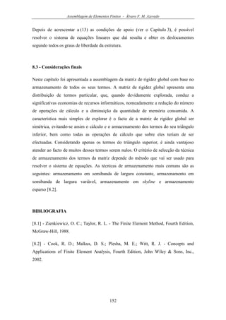 Assemblagem de Elementos Finitos - Álvaro F. M. Azevedo
152
Depois de acrescentar a (13) as condições de apoio (ver o Capítulo 3), é possível
resolver o sistema de equações lineares que daí resulta e obter os deslocamentos
segundo todos os graus de liberdade da estrutura.
8.3 - Considerações finais
Neste capítulo foi apresentada a assemblagem da matriz de rigidez global com base no
armazenamento de todos os seus termos. A matriz de rigidez global apresenta uma
distribuição de termos particular, que, quando devidamente explorada, conduz a
significativas economias de recursos informáticos, nomeadamente a redução do número
de operações de cálculo e a diminuição da quantidade de memória consumida. A
característica mais simples de explorar é o facto de a matriz de rigidez global ser
simétrica, evitando-se assim o cálculo e o armazenamento dos termos do seu triângulo
inferior, bem como todas as operações de cálculo que sobre eles teriam de ser
efectuadas. Considerando apenas os termos do triângulo superior, é ainda vantajoso
atender ao facto de muitos desses termos serem nulos. O critério de selecção da técnica
de armazenamento dos termos da matriz depende do método que vai ser usado para
resolver o sistema de equações. As técnicas de armazenamento mais comuns são as
seguintes: armazenamento em semibanda de largura constante, armazenamento em
semibanda de largura variável, armazenamento em skyline e armazenamento
esparso [8.2].
BIBLIOGRAFIA
[8.1] - Zienkiewicz, O. C.; Taylor, R. L. - The Finite Element Method, Fourth Edition,
McGraw-Hill, 1988.
[8.2] - Cook, R. D.; Malkus, D. S.; Plesha, M. E.; Witt, R. J. - Concepts and
Applications of Finite Element Analysis, Fourth Edition, John Wiley & Sons, Inc.,
2002.
 