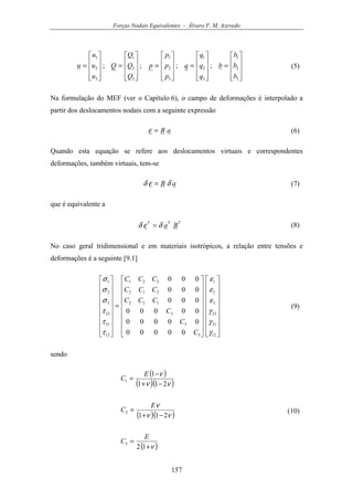 Forças Nodais Equivalentes - Álvaro F. M. Azevedo
157










=










=










=










=










=
3
2
1
3
2
1
3
2
1
3
2
1
3
2
1
;;;;
b
b
b
b
q
q
q
q
p
p
p
p
Q
Q
Q
Q
u
u
u
u (5)
Na formulação do MEF (ver o Capítulo 6), o campo de deformações é interpolado a
partir dos deslocamentos nodais com a seguinte expressão
aB=ε (6)
Quando esta equação se refere aos deslocamentos virtuais e correspondentes
deformações, também virtuais, tem-se
aB δεδ = (7)
que é equivalente a
TTT
Baδεδ = (8)
No caso geral tridimensional e em materiais isotrópicos, a relação entre tensões e
deformações é a seguinte [9.1]




































=


















12
31
23
3
2
1
3
3
3
122
212
221
12
31
23
3
2
1
00000
00000
00000
000
000
000
γ
γ
γ
ε
ε
ε
τ
τ
τ
σ
σ
σ
C
C
C
CCC
CCC
CCC
(9)
sendo
( )
( )( )νν
ν
211
1
1
−+
−
=
E
C
( )( )νν
ν
211
2
−+
=
E
C
( )ν+
=
12
3
E
C
(10)
 