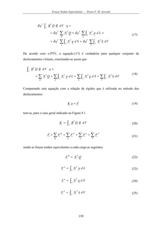 Forças Nodais Equivalentes - Álvaro F. M. Azevedo
159
∑∫∑∫
∑∫∑
∫
++
++=
=
b
V
TT
q
S
TT
p
L
TT
Q
TT
V
TT
VdbNaSdqNa
LdpNaQNa
aVdBDBa
δδ
δδ
δ
(17)
De acordo com o PTV, a equação (17) é verdadeira para qualquer conjunto de
deslocamentos virtuais, concluindo-se assim que
∑∫∑∫∑∫∑
∫
+++=
=
b
V
T
q
S
T
p
L
T
Q
T
V
T
VdbNSdqNLdpNQN
aVdBDB
(18)
Comparando esta equação com a relação de rigidez que é utilizada no método dos
deslocamentos
FaK = (19)
tem-se, para o caso geral indicado na Figura 9.1
∫=
V
T
VdBDBK (20)
∑∑∑∑ +++=
b
b
q
q
p
p
Q
Q
FFFFF (21)
sendo as forças nodais equivalentes a cada carga as seguintes
QNF
TQ
= (22)
∫=
L
Tp
LdpNF (23)
∫=
S
Tq
SdqNF (24)
∫=
V
Tb
VdbNF (25)
 