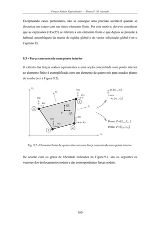 Forças Nodais Equivalentes - Álvaro F. M. Azevedo
160
Exceptuando casos particulares, não se consegue uma precisão aceitável quando se
discretiza um corpo com um único elemento finito. Por este motivo, deve-se considerar
que as expressões (18)-(25) se referem a um elemento finito e que depois se procede à
habitual assemblagem da matriz de rigidez global e do vector solicitação global (ver o
Capítulo 8).
9.3 - Força concentrada num ponto interior
O cálculo das forças nodais equivalentes a uma acção concentrada num ponto interior
ao elemento finito é exemplificado com um elemento de quatro nós para estados planos
de tensão (ver a Figura 9.2).
u1 (x1 , x2)
x1
1
2
3
4
x2
u2 (x1 , x2)
a41
a42
a31
a32
a21
a22
a11
a12
Q1
Q2
P
( )21,Ponto PP ssP=
s1
s2
( )21,Ponto PP xxP=
Fig. 9.2 - Elemento finito de quatro nós com uma força concentrado num ponto interior.
De acordo com os graus de liberdade indicados na Figura 9.2, são os seguintes os
vectores dos deslocamentos nodais e das correspondentes forças nodais.
 