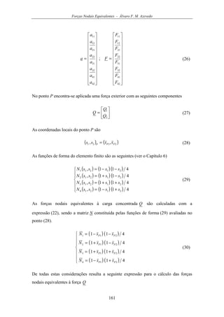 Forças Nodais Equivalentes - Álvaro F. M. Azevedo
161


























=


























=
42
41
32
31
22
21
12
11
42
41
32
31
22
21
12
11
;
F
F
F
F
F
F
F
F
F
a
a
a
a
a
a
a
a
a (26)
No ponto P encontra-se aplicada uma força exterior com as seguintes componentes






=
2
1
Q
Q
Q (27)
As coordenadas locais do ponto P são
( ) ( )2121 ,, PPP
ssss = (28)
As funções de forma do elemento finito são as seguintes (ver o Capítulo 6)
( ) ( ) ( )
( ) ( ) ( )
( ) ( ) ( )
( ) ( ) ( )






+−=
++=
−+=
−−=
411,
411,
411,
411,
21214
21213
21212
21211
ssssN
ssssN
ssssN
ssssN
(29)
As forças nodais equivalentes à carga concentrada Q são calculadas com a
expressão (22), sendo a matriz N constituída pelas funções de forma (29) avaliadas no
ponto (28).
( ) ( )
( ) ( )
( ) ( )
( ) ( )







+−=
++=
−+=
−−=
411
411
411
411
214
213
212
211
PP
PP
PP
PP
ssN
ssN
ssN
ssN
(30)
De todas estas considerações resulta a seguinte expressão para o cálculo das forças
nodais equivalentes à força Q
 