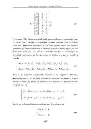 Forças Nodais Equivalentes - Álvaro F. M. Azevedo
162
































=


























=
2
1
4
4
3
3
2
2
1
1
42
41
32
31
22
21
12
11
0
0
0
0
0
0
0
0
Q
Q
N
N
N
N
N
N
N
N
F
F
F
F
F
F
F
F
F
Q
Q
Q
Q
Q
Q
Q
Q
Q
(31)
A expressão (31) é facilmente avaliada desde que se conheçam as coordenadas locais
(s1, s2) do ponto P. Contudo, na generalidade dos casos práticos o ponto P é definido
pelas suas coordenadas cartesianas (x1, x2). Esta questão requer uma operação
preliminar, que consiste em calcular as coordenadas locais do ponto P a partir das suas
coordenadas cartesianas. Este cálculo é efectuado com base na interpolação das
coordenadas cartesianas, que foi apresentada no Capítulo 6, e que em seguida se
reproduz
( ) ( ) ( ) ( ) ( )
( ) ( ) ( ) ( ) ( )




+++=
+++=
42214322132221212211212
41214312132121211211211
,,,,,
,,,,,
xssNxssNxssNxssNssx
xssNxssNxssNxssNssx
(32)
Em (32), ijx representa a coordenada cartesiana do nó i segundo a direcção xj.
Substituindo em (32) x1 e x2 pelas coordenadas cartesianas do ponto P e Ni pelas
funções de forma (29), resulta um sistema de duas equações não lineares com duas
incógnitas (s1 e s2).
( )( ) ( )( )
( )( ) ( )( )






=−+−++−−
=−+−++−−
011
4
1
11
4
1
011
4
1
11
4
1
242211221
141211121
P
P
xxssxss
xxssxss
L
L
(33)
que, de um modo mais compacto, se pode escrever da seguinte forma
( )
( )




=
=
0,
0,
212
211
ssf
ssf
(34)
 