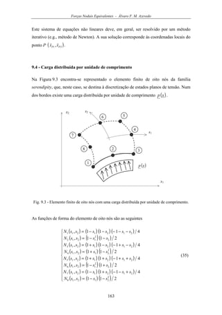Forças Nodais Equivalentes - Álvaro F. M. Azevedo
163
Este sistema de equações não lineares deve, em geral, ser resolvido por um método
iterativo (e.g., método de Newton). A sua solução corresponde às coordenadas locais do
ponto P ( )21 , PP ss .
9.4 - Carga distribuída por unidade de comprimento
Na Figura 9.3 encontra-se representado o elemento finito de oito nós da família
serendipity, que, neste caso, se destina à discretização de estados planos de tensão. Num
dos bordos existe uma carga distribuída por unidade de comprimento ( )xp .
( )xp
x1
1
2 3
4
x2
s1
s2
56
7
8
Fig. 9.3 - Elemento finito de oito nós com uma carga distribuída por unidade de comprimento.
As funções de forma do elemento de oito nós são as seguintes
( ) ( ) ( ) ( )
( ) ( )( )
( ) ( ) ( ) ( )
( ) ( ) ( )
( ) ( ) ( ) ( )
( ) ( )( )
( ) ( ) ( ) ( )
( ) ( ) ( )












−−=
+−−+−=
+−=
++−++=
−+=
−+−−+=
−−=
−−−−−=
211,
4111,
211,
4111,
211,
4111,
211,
4111,
2
21218
2121217
2
2
1216
2121215
2
21214
2121213
2
2
1212
2121211
ssssN
ssssssN
ssssN
ssssssN
ssssN
ssssssN
ssssN
ssssssN
(35)
 