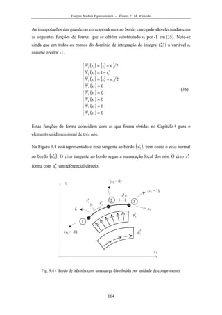 Forças Nodais Equivalentes - Álvaro F. M. Azevedo
164
As interpolações das grandezas correspondentes ao bordo carregado são efectuadas com
as seguintes funções de forma, que se obtêm substituindo s2 por -1 em (35). Note-se
ainda que em todos os pontos do domínio de integração do integral (23) a variável s2
assume o valor -1.
( ) ( )
( )
( ) ( )
( )
( )
( )
( )
( )












=
=
=
=
=
+=
−=
−=
0
0
0
0
0
2
1
2
18
17
16
15
14
1
2
113
2
112
1
2
111
sN
sN
sN
sN
sN
sssN
ssN
sssN
(36)
Estas funções de forma coincidem com as que foram obtidas no Capítulo 4 para o
elemento unidimensional de três nós.
Na Figura 9.4 está representado o eixo tangente ao bordo ( )1x′ , bem como o eixo normal
ao bordo ( )2x′ . O eixo tangente ao bordo segue a numeração local dos nós. O eixo 2x′
forma com 1x′ um referencial directo.
x1
1
2 3
x2
s1
2
p′
1x′2x′
1
p′(s1 = -1)
(s1 = 0)
(s1 = 1)
L
d L
Fig. 9.4 - Bordo de três nós com uma carga distribuída por unidade de comprimento.
 