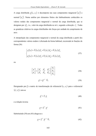 Forças Nodais Equivalentes - Álvaro F. M. Azevedo
165
A carga distribuída ( )21 , xxp é decomposta nas suas componentes tangencial ( )1
p′ e
normal ( )2
p′ . Numa análise por elementos finitos são habitualmente conhecidos os
valores nodais das componentes tangencial e normal da carga distribuída, que se
designam por ijp′ , i.e., valor da carga distribuída no nó i, segundo a direcção jx′ . Todas
as grandezas relativas às cargas distribuídas são forças por unidade de comprimento de
arco.
A interpolação das componentes tangencial e normal da carga distribuída a partir dos
correspondentes valores nodais é efectuada da forma habitual, recorrendo às funções de
forma (36)
( ) ( ) ( ) ( )
( ) ( ) ( ) ( )




′+′+′=′
′+′+′=′
32132212121112
31132112111111
psNpsNpsNsp
psNpsNpsNsp
(37)
ou
















′′′
′′′
=





′
′
3
2
1
322212
312111
2
1
N
N
N
ppp
ppp
p
p
(38)
V
T
N'p'p = (39)
Designando por T a matriz de transformação do referencial ( )21 , xx para o referencial
( )21 , xx ′′ , tem-se
pT'p = (40)
e a relação inversa
'pTp
T
= (41)
Substituindo (39) em (41) chega-se a
V
TT
N'pTp = (42)
 