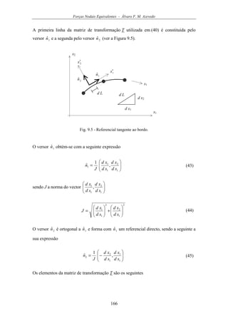 Forças Nodais Equivalentes - Álvaro F. M. Azevedo
166
A primeira linha da matriz de transformação T utilizada em (40) é constituída pelo
versor 1ˆn e a segunda pelo versor 2ˆn (ver a Figura 9.5).
x1
x2
s1
1x′
2x′
d L
1ˆn
2ˆn
d L
d x1
d x2
Fig. 9.5 - Referencial tangente ao bordo.
O versor 1ˆn obtém-se com a seguinte expressão






=
1
2
1
1
1 ,
1
ˆ
sd
xd
sd
xd
J
n (43)
sendo J a norma do vector 





1
2
1
1
,
sd
xd
sd
xd
2
1
2
2
1
1






+





=
sd
xd
sd
xd
J (44)
O versor 2ˆn é ortogonal a 1ˆn e forma com 1ˆn um referencial directo, sendo a seguinte a
sua expressão






−=
1
1
1
2
2 ,
1
ˆ
sd
xd
sd
xd
J
n (45)
Os elementos da matriz de transformação T são os seguintes
 