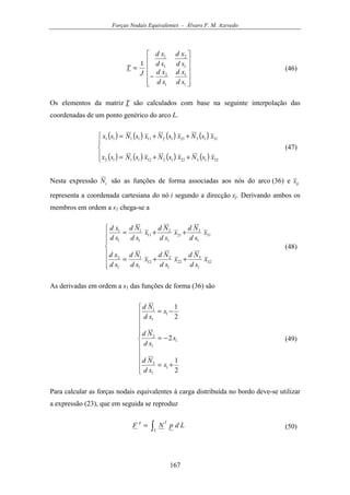 Forças Nodais Equivalentes - Álvaro F. M. Azevedo
167












−
=
1
1
1
2
1
2
1
1
1
sd
xd
sd
xd
sd
xd
sd
xd
J
T (46)
Os elementos da matriz T são calculados com base na seguinte interpolação das
coordenadas de um ponto genérico do arco L.
( ) ( ) ( ) ( )
( ) ( ) ( ) ( )




++=
++=
32132212121112
31132112111111
xsNxsNxsNsx
xsNxsNxsNsx
(47)
Nesta expressão iN são as funções de forma associadas aos nós do arco (36) e ijx
representa a coordenada cartesiana do nó i segundo a direcção xj. Derivando ambos os
membros em ordem a s1 chega-se a







++=
++=
32
1
3
22
1
2
12
1
1
1
2
31
1
3
21
1
2
11
1
1
1
1
x
sd
Nd
x
sd
Nd
x
sd
Nd
sd
xd
x
sd
Nd
x
sd
Nd
x
sd
Nd
sd
xd
(48)
As derivadas em ordem a s1 das funções de forma (36) são











+=
−=
−=
2
1
2
2
1
1
1
3
1
1
2
1
1
1
s
sd
Nd
s
sd
Nd
s
sd
Nd
(49)
Para calcular as forças nodais equivalentes à carga distribuída no bordo deve-se utilizar
a expressão (23), que em seguida se reproduz
∫=
L
Tp
LdpNF (50)
 