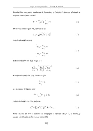 Forças Nodais Equivalentes - Álvaro F. M. Azevedo
168
Para facilitar o recurso à quadratura de Gauss (ver o Capítulo 5), deve ser efectuada a
seguinte mudança de variável
∫
+
−
=
1
1
1
1
sd
sd
Ld
pNF
Tp
(51)
De acordo com a Figura 9.5, verifica-se que
( ) ( )2
2
2
1 xdxdLd += (52)
Atendendo a (47), tem-se







=
=
1
1
2
2
1
1
1
1
sd
sd
xd
xd
sd
sd
xd
xd
(53)
Substituindo (53) em (52), chega-se a
2
1
2
2
1
1
1






+





=
sd
xd
sd
xd
sd
Ld
(54)
Comparando (54) com (44), conclui-se que
J
sd
Ld
=
1
(55)
e a expressão (51) passa a ser
∫
+
−
=
1
1
1sdJpNF
Tp
(56)
Substituindo (42) em (56), obtém-se
∫
+
−
=
1
1
1sdJN'pTNF V
TTTp
(57)
Uma vez que em todo o domínio de integração se verifica ser s2 = -1, na matriz N
devem ser utilizadas as funções de forma (36).
 