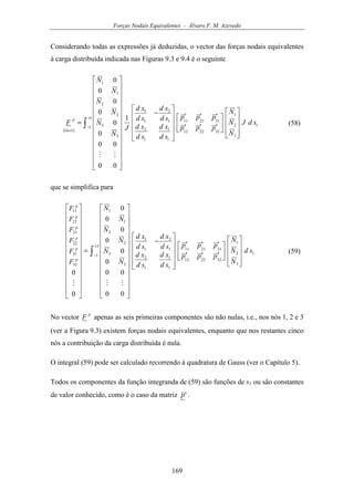 Forças Nodais Equivalentes - Álvaro F. M. Azevedo
169
Considerando todas as expressões já deduzidas, o vector das forças nodais equivalentes
à carga distribuída indicada nas Figuras 9.3 e 9.4 é o seguinte
( )
∫
+
−
×
















′′′
′′′












−




























=
1
1 1
3
2
1
322212
312111
1
1
1
2
1
2
1
1
3
3
2
2
1
1
116
1
00
00
0
0
0
0
0
0
sdJ
N
N
N
ppp
ppp
sd
xd
sd
xd
sd
xd
sd
xd
J
N
N
N
N
N
N
F
p
MM
(58)
que se simplifica para
∫
+
−
















′′′
′′′












−




























=




























1
1 1
3
2
1
322212
312111
1
1
1
2
1
2
1
1
3
3
2
2
1
1
32
31
22
21
12
11
00
00
0
0
0
0
0
0
0
0
sd
N
N
N
ppp
ppp
sd
xd
sd
xd
sd
xd
sd
xd
N
N
N
N
N
N
F
F
F
F
F
F
p
p
p
p
p
p
MMM
(59)
No vector
p
F apenas as seis primeiras componentes são não nulas, i.e., nos nós 1, 2 e 3
(ver a Figura 9.3) existem forças nodais equivalentes, enquanto que nos restantes cinco
nós a contribuição da carga distribuída é nula.
O integral (59) pode ser calculado recorrendo à quadratura de Gauss (ver o Capítulo 5).
Todos os componentes da função integranda de (59) são funções de s1 ou são constantes
de valor conhecido, como é o caso da matriz 'p .
 