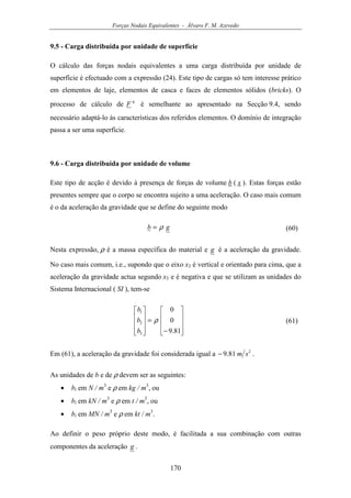 Forças Nodais Equivalentes - Álvaro F. M. Azevedo
170
9.5 - Carga distribuída por unidade de superfície
O cálculo das forças nodais equivalentes a uma carga distribuída por unidade de
superfície é efectuado com a expressão (24). Este tipo de cargas só tem interesse prático
em elementos de laje, elementos de casca e faces de elementos sólidos (bricks). O
processo de cálculo de
q
F é semelhante ao apresentado na Secção 9.4, sendo
necessário adaptá-lo às características dos referidos elementos. O domínio de integração
passa a ser uma superfície.
9.6 - Carga distribuída por unidade de volume
Este tipo de acção é devido à presença de forças de volume b ( x ). Estas forças estão
presentes sempre que o corpo se encontra sujeito a uma aceleração. O caso mais comum
é o da aceleração da gravidade que se define do seguinte modo
gb ρ= (60)
Nesta expressão, ρ é a massa específica do material e g é a aceleração da gravidade.
No caso mais comum, i.e., supondo que o eixo x3 é vertical e orientado para cima, que a
aceleração da gravidade actua segundo x3 e é negativa e que se utilizam as unidades do
Sistema Internacional ( SI ), tem-se










−
=










81.9
0
0
3
2
1
ρ
b
b
b
(61)
Em (61), a aceleração da gravidade foi considerada igual a 2
81.9 sm− .
As unidades de b e de ρ devem ser as seguintes:
• bi em N / m3
e ρ em kg / m3
, ou
• bi em kN / m3
e ρ em t / m3
, ou
• bi em MN / m3
e ρ em kt / m3
.
Ao definir o peso próprio deste modo, é facilitada a sua combinação com outras
componentes da aceleração g .
 