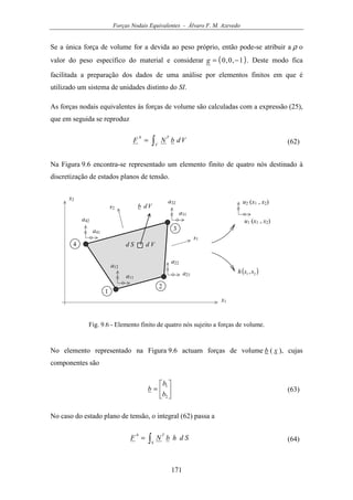 Forças Nodais Equivalentes - Álvaro F. M. Azevedo
171
Se a única força de volume for a devida ao peso próprio, então pode-se atribuir a ρ o
valor do peso específico do material e considerar ( )1,0,0 −=g . Deste modo fica
facilitada a preparação dos dados de uma análise por elementos finitos em que é
utilizado um sistema de unidades distinto do SI.
As forças nodais equivalentes às forças de volume são calculadas com a expressão (25),
que em seguida se reproduz
∫=
V
Tb
VdbNF (62)
Na Figura 9.6 encontra-se representado um elemento finito de quatro nós destinado à
discretização de estados planos de tensão.
u1 (x1 , x2)
x1
1
2
3
4
x2
u2 (x1 , x2)
a41
a42
a31
a32
a21
a22
a11
a12
s1
s2
( )21 ,ssh
Vdb
d Vd S
Fig. 9.6 - Elemento finito de quatro nós sujeito a forças de volume.
No elemento representado na Figura 9.6 actuam forças de volume b ( x ), cujas
componentes são






=
2
1
b
b
b (63)
No caso do estado plano de tensão, o integral (62) passa a
∫=
S
Tb
SdhbNF (64)
 