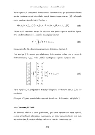 Forças Nodais Equivalentes - Álvaro F. M. Azevedo
172
Nesta expresão, h corresponde à espessura do elemento finito, que pode eventualmente
ser não constante. A sua interpolação a partir das espessuras nos nós ( )ih é efectuada
com a seguinte expressão (ver o Capítulo 6)
( ) ( ) ( ) ( ) ( ) 421432132212121121 ,,,,, hssNhssNhssNhssNssh +++= (65)
De um modo semelhante ao que foi efectuado no Capítulo 6 para a matriz de rigidez,
deve ser efectuada em (64) a seguinte mudança de variável
∫ ∫
+
−
+
−
=
1
1
1
1
21 sdsdJhbNF
Tb
(66)
Nesta expressão, J é o determinante Jacobiano definido no Capítulo 6.
Uma vez que N é a matriz que relaciona os deslocamentos nodais com o campo de
deslocamentos ( )aNu = (ver o Capítulo 6), chega-se à seguinte expressão final
∫ ∫
+
−
+
−
































=


























1
1
1
1
21
2
1
4
4
3
3
2
2
1
1
42
41
32
31
22
21
12
11
0
0
0
0
0
0
0
0
sdsdJh
b
b
N
N
N
N
N
N
N
N
F
F
F
F
F
F
F
F
b
b
b
b
b
b
b
b
(67)
Nesta expressão, os componentes da função integranda são funções de s1 e s2, ou são
constantes.
O integral (67) pode ser calculado recorrendo à quadratura de Gauss (ver o Capítulo 5).
9.7 - Considerações finais
As deduções relativas a casos particulares, que foram apresentadas neste capítulo,
podem ser facilmente adaptadas a outros casos, tais como elementos finitos com mais
nós, outros tipos de elementos finitos, meios com rotações e momentos, etc.
 