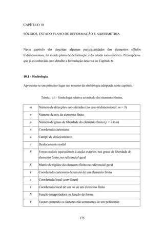 175
CAPÍTULO 10
SÓLIDOS, ESTADO PLANO DE DEFORMAÇÃO E AXISSIMETRIA
Neste capítulo são descritas algumas particularidades dos elementos sólidos
tridimensionais, do estado plano de deformação e do estado axissimétrico. Pressupõe-se
que já é conhecida com detalhe a formulação descrita no Capítulo 6.
10.1 - Simbologia
Apresenta-se em primeiro lugar um resumo da simbologia adoptada neste capítulo.
Tabela 10.1 - Simbologia relativa ao método dos elementos finitos.
m Número de direcções consideradas (no caso tridimensional: m = 3)
n Número de nós do elemento finito
p Número de graus de liberdade do elemento finito (p = n x m)
x Coordenada cartesiana
u Campo de deslocamentos
a Deslocamento nodal
F Forças nodais equivalentes à acção exterior, nos graus de liberdade do
elemento finito, no referencial geral
K Matriz de rigidez do elemento finito no referencial geral
x Coordenada cartesiana de um nó de um elemento finito
s Coordenada local (curvilínea)
s Coordenada local de um nó de um elemento finito
N Função interpoladora ou função de forma
V Vector contendo os factores não constantes de um polinómio
 