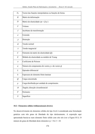 Sólidos, Estado Plano de Deformação e Axissimetria - Álvaro F. M. Azevedo
176
NV Vector das funções interpoladoras ou funções de forma
B Matriz de deformação
D Matriz de elasticidade ( εσ D= )
V Volume
J Jacobiano da transformação
ε Extensão
γ Distorção
σ Tensão normal
τ Tensão tangencial
C Elemento da matriz de elasticidade (D)
E Módulo de elasticidade ou módulo de Young
ν Coeficiente de Poisson
q Número de componentes do vector ε e do vector σ
L Operador diferencial
h Espessura do elemento finito laminar
Q Carga concentrada
p Carga distribuída por unidade de comprimento
θ Ângulo; direcção circunferencial
P Perímetro
S Superfície
10.2 - Elementos sólidos tridimensionais (bricks)
No desenvolvimento de elementos sólidos do tipo brick é considerada uma formulação
genérica com três graus de liberdade do tipo deslocamento. A exposição aqui
apresentada baseia-se num elemento finito sólido com oito nós (ver a Figura 10.1). O
número de graus de liberdade deste elemento é p = 8 x 3 = 24.
 