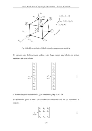 Sólidos, Estado Plano de Deformação e Axissimetria - Álvaro F. M. Azevedo
177
x1
4
5
2
1
x2
3
a52a51
6
x3
7
8
a53
u1 (x1 , x2 , x3)
u2 (x1 , x2 , x3)
u3 (x1 , x2 , x3)
Fig. 10.1 - Elemento finito sólido de oito nós com geometria arbitrária.
Os vectores dos deslocamentos nodais e das forças nodais equivalentes às acções
exteriores são os seguintes.
( ) ( )
































=
































=
××
83
82
81
23
22
21
13
12
11
1
83
82
81
23
22
21
13
12
11
1
F
F
F
F
F
F
F
F
F
F
a
a
a
a
a
a
a
a
a
a
pp
MM
(1)
A matriz de rigidez do elemento ( K ) é uma matriz p x p = 24 x 24.
No referencial geral, a matriz das coordenadas cartesianas dos nós do elemento é a
seguinte
( )












=
×
838281
232221
131211
xxx
xxx
xxx
x
mn MMM
(2)
 