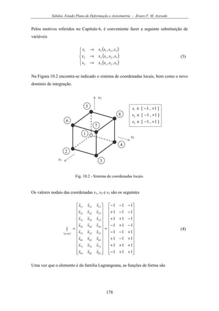Sólidos, Estado Plano de Deformação e Axissimetria - Álvaro F. M. Azevedo
178
Pelos motivos referidos no Capítulo 6, é conveniente fazer a seguinte substituição de
variáveis
( )
( )
( )




→
→
→
32133
32122
32111
,,
,,
,,
sssxx
sssxx
sssxx
(3)
Na Figura 10.2 encontra-se indicado o sistema de coordenadas locais, bem como o novo
domínio de integração.
s1
4
5
2
1
s2
3
6
s3
7
8
]1,1[
]1,1[
]1,1[
3
2
1
+−∈
+−∈
+−∈
s
s
s
Fig. 10.2 - Sistema de coordenadas locais.
Os valores nodais das coordenadas s1, s2 e s3 são os seguintes
( )


























++−
+++
+−+
+−−
−+−
−++
−−+
−−−
=


























=
×
111
111
111
111
111
111
111
111
838281
737271
636261
535251
434241
333231
232221
131211
sss
sss
sss
sss
sss
sss
sss
sss
s
mn
(4)
Uma vez que o elemento é da família Lagrangeana, as funções de forma são
 