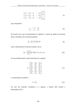 Sólidos, Estado Plano de Deformação e Axissimetria - Álvaro F. M. Azevedo
180






















=










8
2
1
832313
822212
812111
3
2
1
N
N
N
xxx
xxx
xxx
x
x
x
M
L
L
L
(7)
que corresponde a
( ) ( ) ( )11 ×××
=
n
V
nm
T
m
Nxx
(8)
De acordo com o que foi apresentado no Capítulo 9, a matriz de rigidez do elemento
finito é calculada com a expressão genérica
∫=
V
T
VdBDBK (9)
Após a substituição de variáveis (3) passa a ter-se
∫ ∫ ∫
+
−
+
−
+
−
=
1
1
1
1
1
1
321 sdsdsdJBDBK
T
(10)
No caso tridimensional a matriz Jacobiana J é a seguinte


















∂
∂
∂
∂
∂
∂
∂
∂
∂
∂
∂
∂
∂
∂
∂
∂
∂
∂
=
3
3
2
3
1
3
3
2
2
2
1
2
3
1
2
1
1
1
s
x
s
x
s
x
s
x
s
x
s
x
s
x
s
x
s
x
J (11)
e o determinante Jacobiano é
JJ = (12)
No caso dos materiais isotrópicos, é a seguinte a relação entre tensões e
deformações [10.1]
 