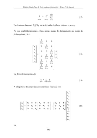 Sólidos, Estado Plano de Deformação e Axissimetria - Álvaro F. M. Azevedo
182
( ) ( ) ( )mnnm
T
mm
s
N
xJ
×××
∂
∂
=
(17)
Os elementos da matriz sN ∂∂ são as derivadas de (5) em ordem a s1, s2 e s3.
No caso geral tridimensional, a relação entre o campo dos deslocamentos e o campo das
deformações é [10.1]










































∂
∂
∂
∂
∂
∂
∂
∂
∂
∂
∂
∂
∂
∂
∂
∂
∂
∂
=


















3
2
1
12
13
23
3
2
1
12
31
23
3
2
1
0
0
0
00
00
00
u
u
u
xx
xx
xx
x
x
x
γ
γ
γ
ε
ε
ε
(18)
ou, de modo mais compacto
( ) ( ) ( )11 ×××
=
mmqq
uLε (19)
A interpolação do campo de deslocamentos é efectuada com










































=










83
82
81
23
22
21
13
12
11
821
821
821
3
2
1
000000
000000
000000
a
a
a
a
a
a
a
a
a
NNN
NNN
NNN
u
u
u
M
L (20)
ou
 