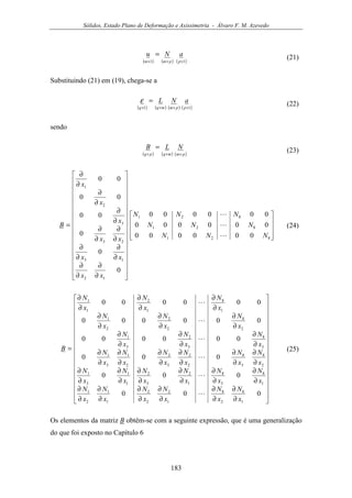 Sólidos, Estado Plano de Deformação e Axissimetria - Álvaro F. M. Azevedo
183
( ) ( ) ( )11 ×××
=
ppmm
aNu (21)
Substituindo (21) em (19), chega-se a
( ) ( ) ( ) ( )11 ××××
=
ppmmqq
aNLε (22)
sendo
( ) ( ) ( )pmmqpq
NLB
×××
= (23)










































∂
∂
∂
∂
∂
∂
∂
∂
∂
∂
∂
∂
∂
∂
∂
∂
∂
∂
=
821
821
821
12
13
23
3
2
1
000000
000000
000000
0
0
0
00
00
00
NNN
NNN
NNN
xx
xx
xx
x
x
x
B
L
L
L
(24)
































∂
∂
∂
∂
∂
∂
∂
∂
∂
∂
∂
∂
∂
∂
∂
∂
∂
∂
∂
∂
∂
∂
∂
∂
∂
∂
∂
∂
∂
∂
∂
∂
∂
∂
∂
∂
∂
∂
∂
∂
∂
∂
∂
∂
∂
∂
∂
∂
∂
∂
∂
∂
∂
∂
=
000
000
000
000000
000000
000000
1
8
2
8
1
2
2
2
1
1
2
1
1
8
3
8
1
2
3
2
1
1
3
1
2
8
3
8
2
2
3
2
2
1
3
1
3
8
3
2
3
1
2
8
2
2
2
1
1
8
1
2
1
1
x
N
x
N
x
N
x
N
x
N
x
N
x
N
x
N
x
N
x
N
x
N
x
N
x
N
x
N
x
N
x
N
x
N
x
N
x
N
x
N
x
N
x
N
x
N
x
N
x
N
x
N
x
N
B
L
L
L
L
L
L
(25)
Os elementos da matriz B obtêm-se com a seguinte expressão, que é uma generalização
do que foi exposto no Capítulo 6
 